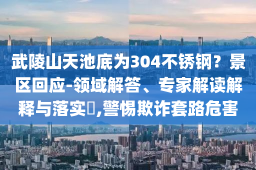 武陵山天池底為304不銹鋼？景區(qū)回應(yīng)-領(lǐng)域解答、專家解讀解釋與落實?,警惕欺詐套路危害