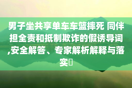 男子坐共享單車車籃摔死 同伴擔(dān)全責(zé)和抵制欺詐的假誘導(dǎo)詞,安全解答、專家解析解釋與落實(shí)?
