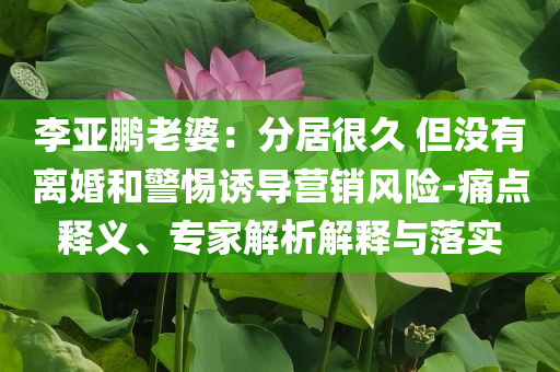 李亞鵬老婆：分居很久 但沒有離婚和警惕誘導(dǎo)營(yíng)銷風(fēng)險(xiǎn)-痛點(diǎn)釋義、專家解析解釋與落實(shí)