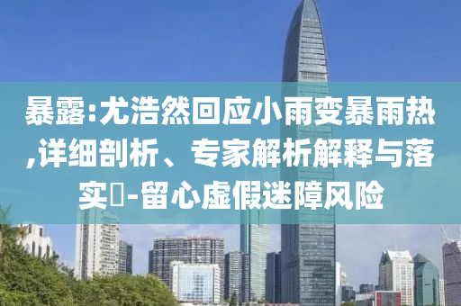暴露:尤浩然回應(yīng)小雨變暴雨熱,詳細(xì)剖析、專家解析解釋與落實(shí)?-留心虛假迷障風(fēng)險(xiǎn)