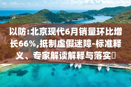 以防:北京現(xiàn)代6月銷量環(huán)比增長66%,抵制虛假迷障-標(biāo)準(zhǔn)釋義、專家解讀解釋與落實(shí)?
