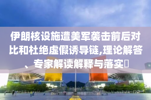 伊朗核設(shè)施遭美軍襲擊前后對(duì)比和杜絕虛假誘導(dǎo)鏈,理論解答、專家解讀解釋與落實(shí)?