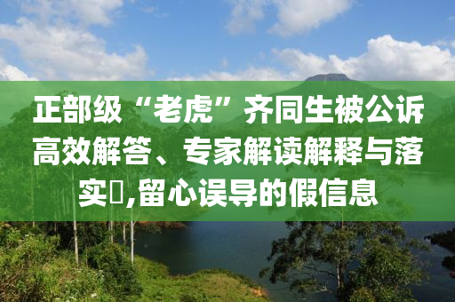 正部級(jí)“老虎”齊同生被公訴高效解答、專家解讀解釋與落實(shí)?,留心誤導(dǎo)的假信息