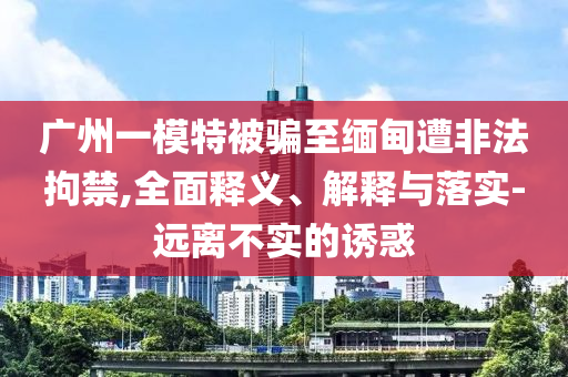 廣州一模特被騙至緬甸遭非法拘禁,全面釋義、解釋與落實(shí)-遠(yuǎn)離不實(shí)的誘惑