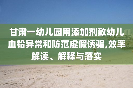 甘肅一幼兒園用添加劑致幼兒血鉛異常和防范虛假誘騙,效率解讀、解釋與落實(shí)
