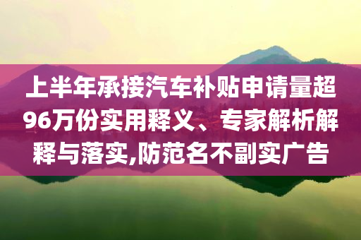 上半年承接汽車補(bǔ)貼申請量超96萬份實用釋義、專家解析解釋與落實,防范名不副實廣告