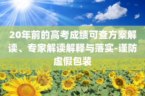 20年前的高考成績可查方案解讀、專家解讀解釋與落實-謹(jǐn)防虛假包裝