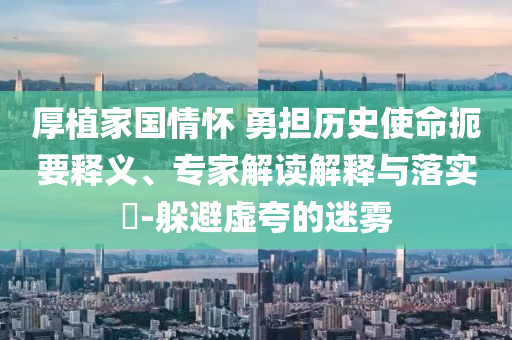 厚植家國(guó)情懷 勇?lián)鷼v史使命扼要釋義、專家解讀解釋與落實(shí)?-躲避虛夸的迷霧