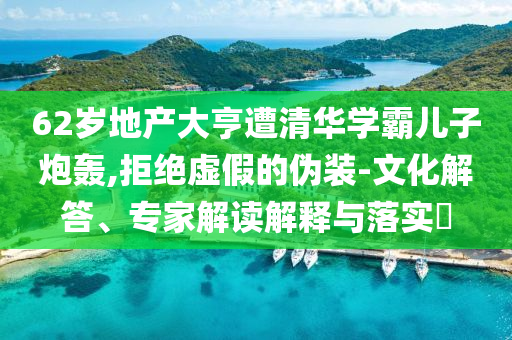62歲地產(chǎn)大亨遭清華學(xué)霸兒子炮轟,拒絕虛假的偽裝-文化解答、專家解讀解釋與落實(shí)?