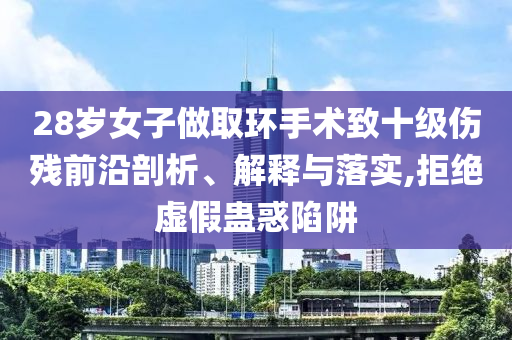 28歲女子做取環(huán)手術(shù)致十級(jí)傷殘前沿剖析、解釋與落實(shí),拒絕虛假蠱惑陷阱
