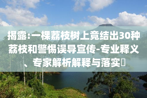 揭露:一棵荔枝樹上竟結(jié)出30種荔枝和警惕誤導(dǎo)宣傳-專業(yè)釋義、專家解析解釋與落實(shí)?