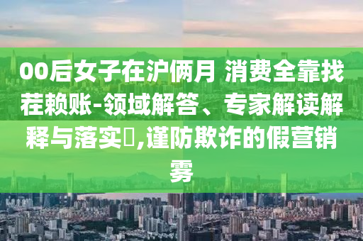 00后女子在滬倆月 消費(fèi)全靠找茬賴賬-領(lǐng)域解答、專家解讀解釋與落實(shí)?,謹(jǐn)防欺詐的假營(yíng)銷霧