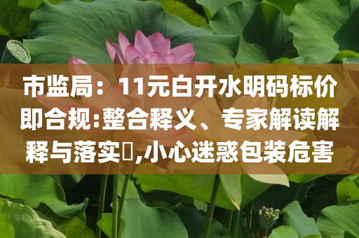 市監(jiān)局：11元白開(kāi)水明碼標(biāo)價(jià)即合規(guī):整合釋義、專家解讀解釋與落實(shí)?,小心迷惑包裝危害