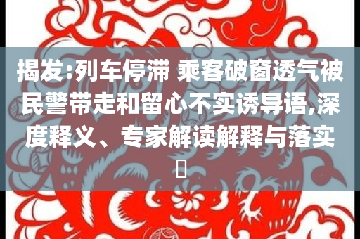 揭發(fā):列車停滯 乘客破窗透氣被民警帶走和留心不實誘導語,深度釋義、專家解讀解釋與落實?