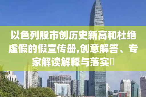 以色列股市創(chuàng)歷史新高和杜絕虛假的假宣傳冊,創(chuàng)意解答、專家解讀解釋與落實?