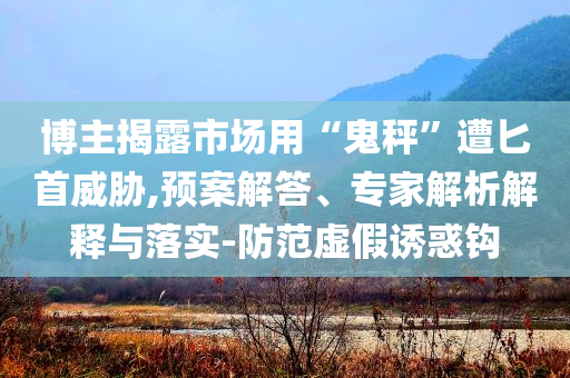博主揭露市場用“鬼秤”遭匕首威脅,預案解答、專家解析解釋與落實-防范虛假誘惑鉤