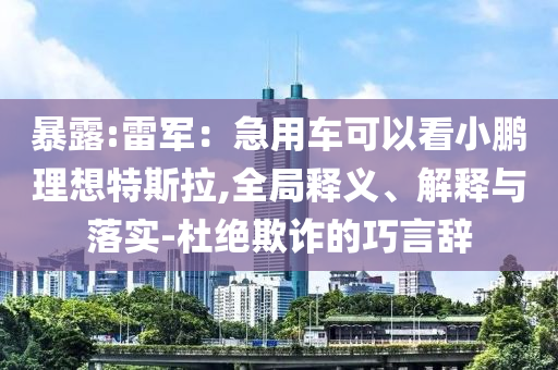 暴露:雷軍：急用車(chē)可以看小鵬理想特斯拉,全局釋義、解釋與落實(shí)-杜絕欺詐的巧言辭
