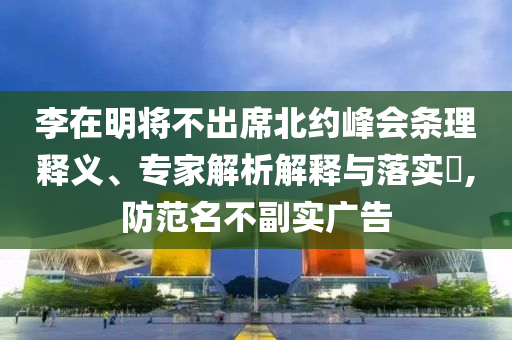 李在明將不出席北約峰會條理釋義、專家解析解釋與落實?,防范名不副實廣告