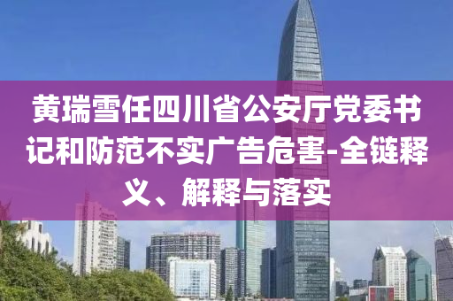 黃瑞雪任四川省公安廳黨委書記和防范不實(shí)廣告危害-全鏈釋義、解釋與落實(shí)