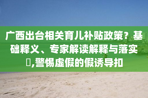廣西出臺相關(guān)育兒補貼政策？基礎(chǔ)釋義、專家解讀解釋與落實?,警惕虛假的假誘導(dǎo)扣