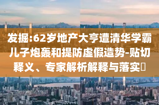 發(fā)掘:62歲地產(chǎn)大亨遭清華學(xué)霸兒子炮轟和提防虛假造勢-貼切釋義、專家解析解釋與落實?