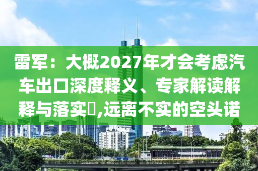 雷軍：大概2027年才會(huì)考慮汽車(chē)出口深度釋義、專家解讀解釋與落實(shí)?,遠(yuǎn)離不實(shí)的空頭諾