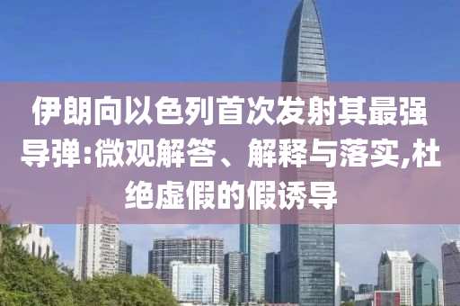 伊朗向以色列首次發(fā)射其最強導(dǎo)彈:微觀解答、解釋與落實,杜絕虛假的假誘導(dǎo)