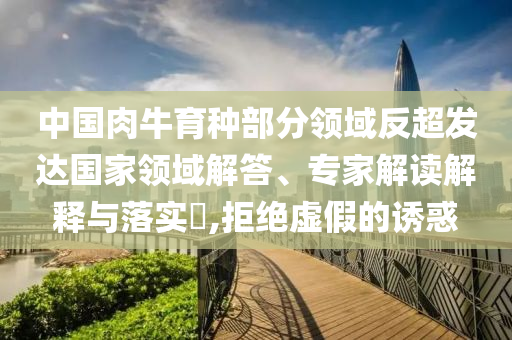 中國肉牛育種部分領(lǐng)域反超發(fā)達國家領(lǐng)域解答、專家解讀解釋與落實?,拒絕虛假的誘惑