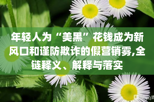 年輕人為“美黑”花錢成為新風口和謹防欺詐的假營銷霧,全鏈釋義、解釋與落實