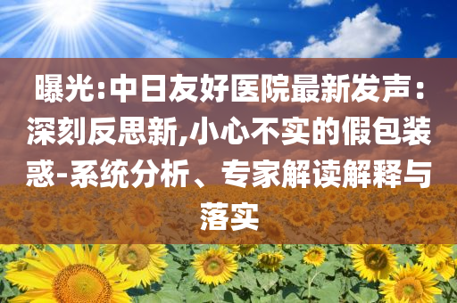 曝光:中日友好醫(yī)院最新發(fā)聲：深刻反思新,小心不實的假包裝惑-系統(tǒng)分析、專家解讀解釋與落實