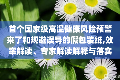 首個(gè)國(guó)家級(jí)高溫健康風(fēng)險(xiǎn)預(yù)警來了和規(guī)避誤導(dǎo)的假包裝紙,效率解讀、專家解讀解釋與落實(shí)