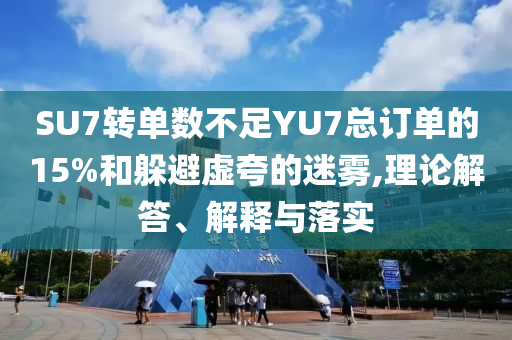 SU7轉(zhuǎn)單數(shù)不足YU7總訂單的15%和躲避虛夸的迷霧,理論解答、解釋與落實(shí)