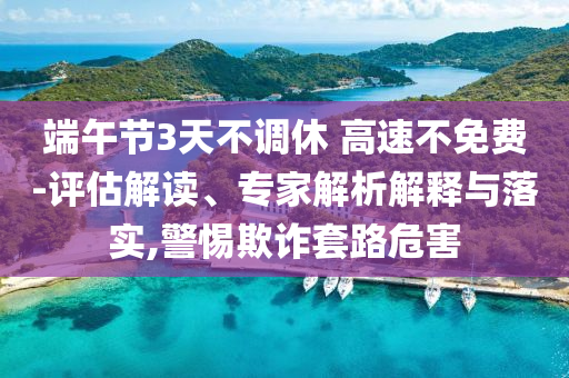端午節(jié)3天不調(diào)休 高速不免費(fèi)-評(píng)估解讀、專家解析解釋與落實(shí),警惕欺詐套路危害