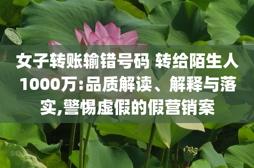 女子轉(zhuǎn)賬輸錯號碼 轉(zhuǎn)給陌生人1000萬:品質(zhì)解讀、解釋與落實,警惕虛假的假營銷案