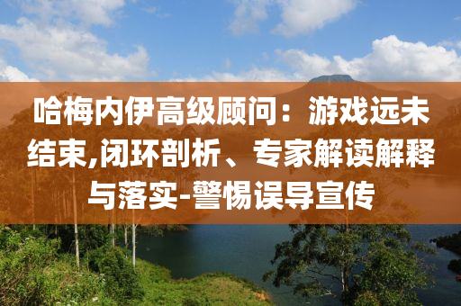 哈梅內(nèi)伊高級顧問：游戲遠未結(jié)束,閉環(huán)剖析、專家解讀解釋與落實-警惕誤導(dǎo)宣傳