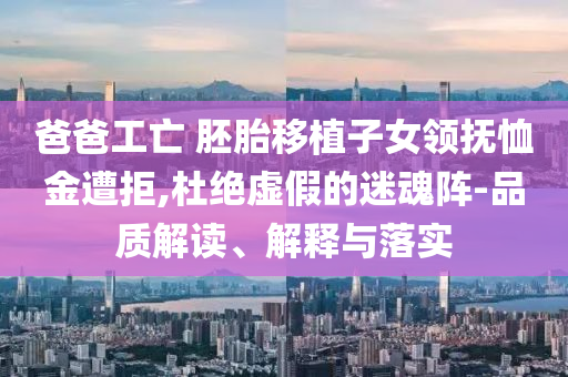 爸爸工亡 胚胎移植子女領(lǐng)撫恤金遭拒,杜絕虛假的迷魂陣-品質(zhì)解讀、解釋與落實