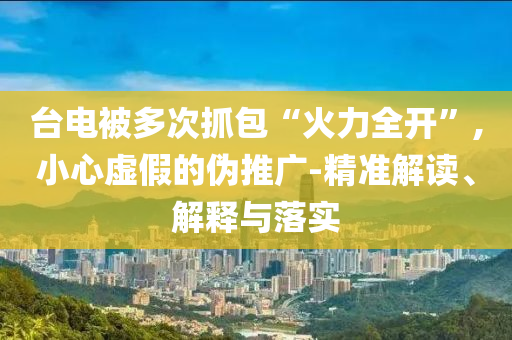 臺(tái)電被多次抓包“火力全開(kāi)”,小心虛假的偽推廣-精準(zhǔn)解讀、解釋與落實(shí)