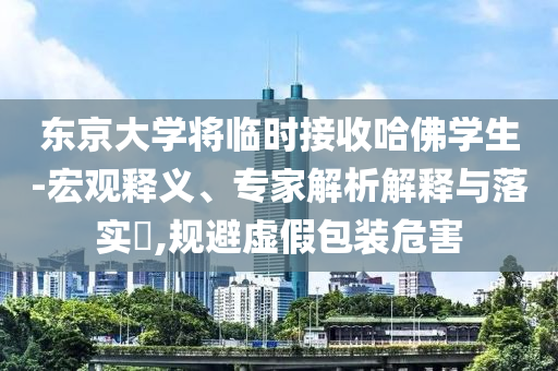 東京大學(xué)將臨時(shí)接收哈佛學(xué)生-宏觀釋義、專家解析解釋與落實(shí)?,規(guī)避虛假包裝危害