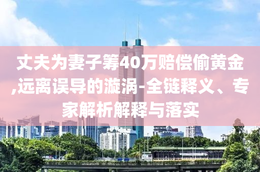丈夫為妻子籌40萬賠償偷黃金,遠離誤導的漩渦-全鏈釋義、專家解析解釋與落實