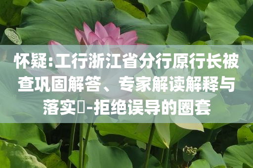 懷疑:工行浙江省分行原行長(zhǎng)被查鞏固解答、專(zhuān)家解讀解釋與落實(shí)?-拒絕誤導(dǎo)的圈套