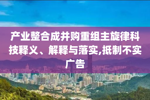產(chǎn)業(yè)整合成并購(gòu)重組主旋律科技釋義、解釋與落實(shí),抵制不實(shí)廣告