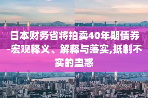 日本財(cái)務(wù)省將拍賣(mài)40年期債券-宏觀釋義、解釋與落實(shí),抵制不實(shí)的蠱惑