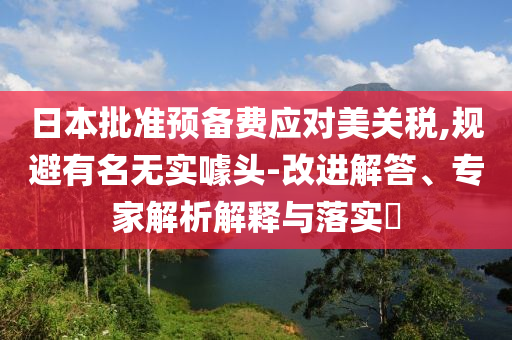 日本批準(zhǔn)預(yù)備費應(yīng)對美關(guān)稅,規(guī)避有名無實噱頭-改進(jìn)解答、專家解析解釋與落實?