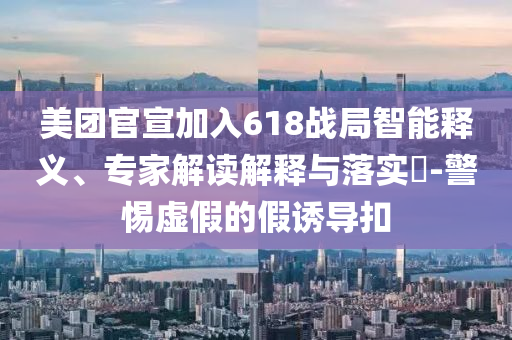 美團官宣加入618戰(zhàn)局智能釋義、專家解讀解釋與落實?-警惕虛假的假誘導(dǎo)扣