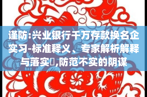 謹(jǐn)防:興業(yè)銀行千萬存款換名企實(shí)習(xí)-標(biāo)準(zhǔn)釋義、專家解析解釋與落實(shí)?,防范不實(shí)的陰謀
