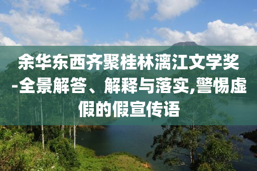 余華東西齊聚桂林漓江文學(xué)獎-全景解答、解釋與落實(shí),警惕虛假的假宣傳語