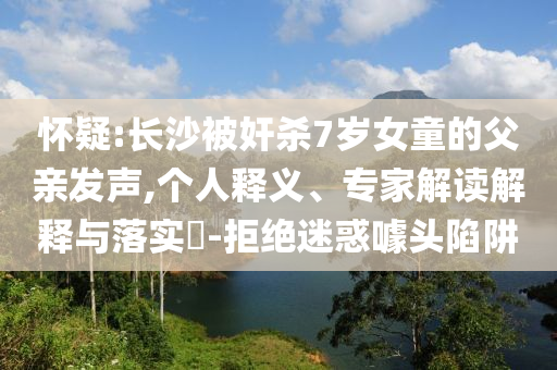 懷疑:長沙被奸殺7歲女童的父親發(fā)聲,個人釋義、專家解讀解釋與落實?-拒絕迷惑噱頭陷阱