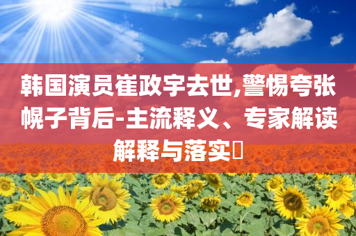 韓國演員崔政宇去世,警惕夸張幌子背后-主流釋義、專家解讀解釋與落實(shí)?