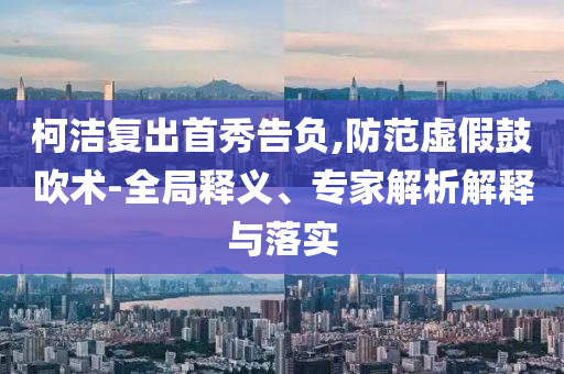 柯潔復(fù)出首秀告負(fù),防范虛假鼓吹術(shù)-全局釋義、專家解析解釋與落實(shí)
