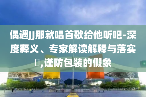 偶遇JJ那就唱首歌給他聽吧-深度釋義、專家解讀解釋與落實?,謹(jǐn)防包裝的假象